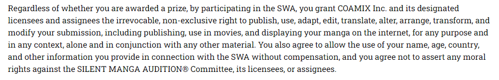 Screenshot of para. 2 of entry guidelines:

"Regardless of whether you are awarded a prize, by participating in the SWA, you grant COAMIX Inc. and its designated licensees and assignees the irrevocable, non-exclusive right to publish, use, adapt, edit, translate, alter, arrange, transform, and modify your submission, including publishing, use in movies, and displaying your manga on the internet, for any purpose and in any context, alone and in conjunction with any other material. You also agree to allow the use of your name, age, country, and other information you provide in connection with the SWA without compensation, and you agree not to assert any moral rights against the SILENT MANGA AUDITION® Committee, its licensees, or assignees."