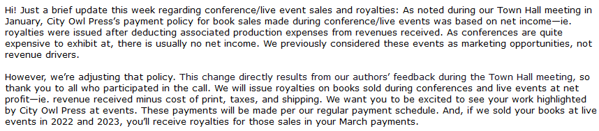 Hi! Just a brief update this week regarding conference/live event sales and royalties: As noted during our Town Hall meeting in January, City Owl Press’s payment policy for book sales made during conference/live events was based on net income—ie. royalties were issued after deducting associated production expenses from revenues received. As conferences are quite expensive to exhibit at, there is usually no net income. We previously considered these events as marketing opportunities, not revenue drivers.

 

However, we’re adjusting that policy. This change directly results from our authors’ feedback during the Town Hall meeting, so thank you to all who participated in the call. We will issue royalties on books sold during conferences and live events at net profit—ie. revenue received minus cost of print, taxes, and shipping. We want you to be excited to see your work highlighted by City Owl Press at events. These payments will be made per our regular payment schedule. And, if we sold your books at live events in 2022 and 2023, you’ll receive royalties for those sales in your March payments. 
