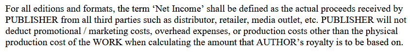 For all editions and formats, the term ‘Net Income’ shall be defined as the actual proceeds received by
PUBLISHER from all third parties such as distributor, retailer, media outlet, etc. PUBLISHER will not
deduct promotional / marketing costs, overhead expenses, or production costs other than the physical production cost of the WORK when calculating the amount that AUTHOR’s royalty is to be based on