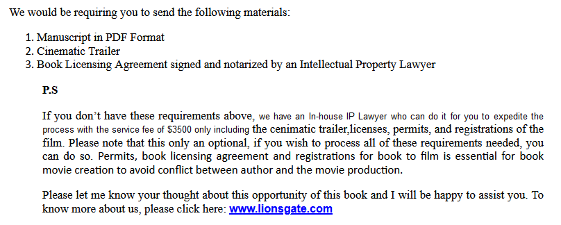 We would be requiring you to send the following materials:

1.      Manuscript in PDF Format
2.      Cinematic Trailer
3.      Book Review
4.      Book Licensing Agreement signed and notarized by an Intellectual Property Lawyer

P.S

If you don’t have these requirements above, we have an In-house IP Lawyer who can do it for you to expedite the process with the service fee of $3,500 including only the licenses, permits, and registrations of the film which is essential for book movie creation, to avoid conflict between author and movie production. Please know that a lawyer needs to specialize in Intellectual Property, and they must know and be fully aware about the process of getting the book converted into film.

Please let me know your thoughts about this opportunity of this book and I will be happy to assist you. 