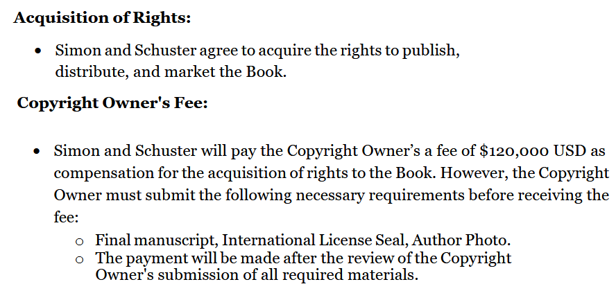 Acquisition of Rights:
• Simon and Schuster agree to acquire the rights to publish,
distribute, and market the Book.
Copyright Owner's Fee:
• Simon and Schuster will pay the Copyright Owner’s a fee of $120,000 USD as compensation for the acquisition of rights to the Book. However, the Copyright
Owner must submit the following necessary requirements before receiving the fee:
o Final manuscript, International License Seal, Author Photo.
o The payment will be made after the review of the Copyright
Owner's submission of all required materials
