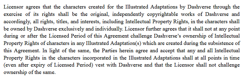 Licensor agrees that the characters created for the Illustrated Adaptations by Dashverse through the exercise of its rights shall be the original, independently copyrightable works of Dashverse and accordingly, all rights, titles, and interests, including Intellectual Property Rights, in the characters shall be owned by Dashverse exclusively and individually. Licensor further agrees that it shall not at any point during or after the Licensed Period of this Agreement challenge Dashverse’s ownership of Intellectual
Property Rights of characters in any Illustrated Adaptation(s) which are created during the subsistence of
this Agreement. In light of the same, the Parties herein agree and accept that any and all Intellectual
Property Rights in the characters incorporated in the Illustrated Adaptations shall at all points in time
(even after expiry of Licensed Period) vest with Dashverse and that the Licensor shall not challenge
ownership of the same. 
