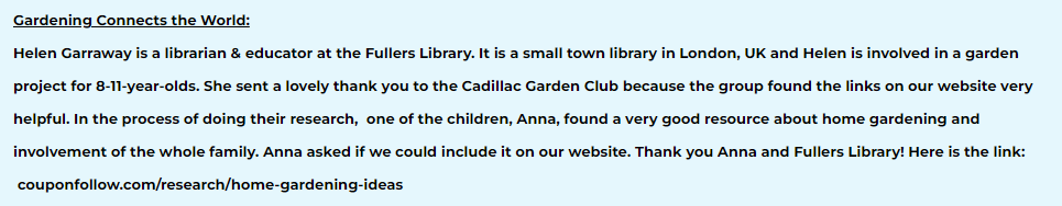 Helen Garraway is a librarian & educator at the Fullers Library. It is a small town library in London, UK and Helen is involved in a garden project for 8-11-year-olds. She sent a lovely thank you to the Cadillac Garden Club because the group found the links on our website very helpful. In the process of doing their research,  one of the children, Anna, found a very good resource about home gardening and involvement of the whole family. Anna asked if we could include it on our website. Thank you Anna and Fullers Library! Here is the link:
​ couponfollow.com/research/home-gardening-ideas