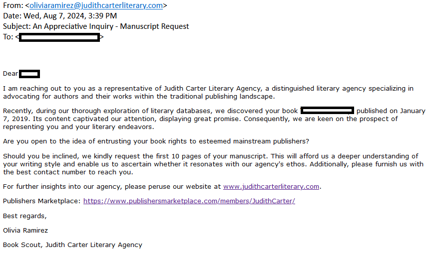 I am reaching out to you as a representative of Judith Carter Literary Agency, a distinguished literary agency specializing in advocating for authors and their works within the traditional publishing landscape.

Recently, during our thorough exploration of literary databases, we discovered your book [redacted] published on January 7, 2019. Its content captivated our attention, displaying great promise. Consequently, we are keen on the prospect of representing you and your literary endeavors.

Are you open to the idea of entrusting your book rights to esteemed mainstream publishers?

Should you be inclined, we kindly request the first 10 pages of your manuscript. This will afford us a deeper understanding of your writing style and enable us to ascertain whether it resonates with our agency's ethos. Additionally, please furnish us with the best contact number to reach you.

For further insights into our agency, please peruse our website at www.judithcarterliterary.com.

Publishers Marketplace: https://www.publishersmarketplace.com/members/JudithCarter/

Best regards,

Olivia Ramirez

Book Scout, Judith Carter Literary Agency