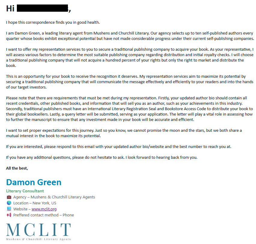 Solicitation from Mushens & Churchill:

I hope this correspondence finds you in good health.

 I am Damon Green, a leading literary agent from Mushens and Churchill Literary. Our agency selects up to ten self-published authors every quarter whose books exhibit exceptional potential but have not made considerable progress under their current self-publishing companies.

 I want to offer my representation services to you to secure a traditional publishing company to acquire your book. As your representative, I will assess various factors to determine the most suitable publishing company regarding distribution and initial royalty checks. I will choose a traditional publishing company that will not acquire a hundred percent of your rights but only the right to market and distribute the book.

This is an opportunity for your book to receive the recognition it deserves. My representation services aim to maximize its potential by securing a traditional publishing company that will communicate the message effectively and efficiently to your readers and into the hands of our target investors.

 Please note that there are requirements that must be met during my representation. Firstly, your updated author bio should contain all recent credentials, other published books, and information that will sell you as an author, such as your achievements in this industry. Secondly, traditional publishers must have an International Literary Registration Seal and Bookstore Access Code to distribute your book to their global booksellers. Lastly, a query letter will be submitted, serving as your application. The letter will play a vital role in assessing how to further the manuscript to ensure that any investment made in your book will be accurate and efficient.

 I want to set proper expectations for this journey. Just so you know, we cannot promise the moon and the stars, but we both share a mutual interest in the book to maximize its potential.

 If you are interested, please respond to this email with your updated author bio/website and the best number to reach you at.

 If you have any additional questions, please do not hesitate to ask. I look forward to hearing back from you.