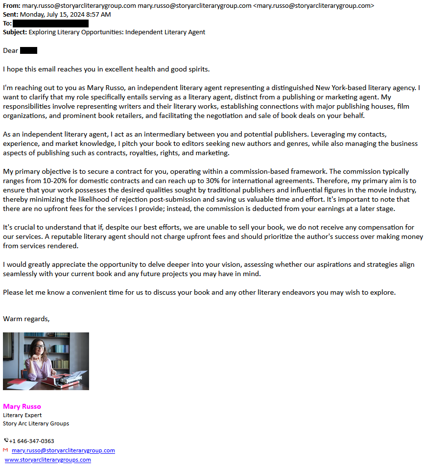 Solicitation from Mary Russo of Story Arc Literary Groups: 

I hope this email reaches you in excellent health and good spirits.

 I'm reaching out to you as Mary Russo, an independent literary agent representing a distinguished New York-based literary agency. I want to clarify that my role specifically entails serving as a literary agent, distinct from a publishing or marketing agent. My responsibilities involve representing writers and their literary works, establishing connections with major publishing houses, film organizations, and prominent book retailers, and facilitating the negotiation and sale of book deals on your behalf.

 As an independent literary agent, I act as an intermediary between you and potential publishers. Leveraging my contacts, experience, and market knowledge, I pitch your book to editors seeking new authors and genres, while also managing the business aspects of publishing such as contracts, royalties, rights, and marketing.

My primary objective is to secure a contract for you, operating within a commission-based framework. The commission typically ranges from 10-20% for domestic contracts and can reach up to 30% for international agreements. Therefore, my primary aim is to ensure that your work possesses the desired qualities sought by traditional publishers and influential figures in the movie industry, thereby minimizing the likelihood of rejection post-submission and saving us valuable time and effort. It's important to note that there are no upfront fees for the services I provide; instead, the commission is deducted from your earnings at a later stage.

It's crucial to understand that if, despite our best efforts, we are unable to sell your book, we do not receive any compensation for our services. A reputable literary agent should not charge upfront fees and should prioritize the author's success over making money from services rendered.

I would greatly appreciate the opportunity to delve deeper into your vision, assessing whether our aspirations and strategies align seamlessly with your current book and any future projects you may have in mind.

Please let me know a convenient time for us to discuss your book and any other literary endeavors you may wish to explore.