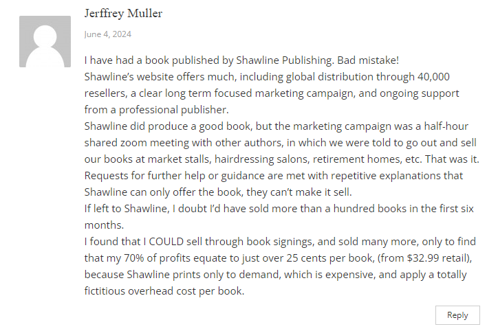 Complaint by Jeffrey Muller:

I have had a book published by Shawline Publishing. Bad mistake!
Shawline’s website offers much, including global distribution through 40,000 resellers, a clear long term focused marketing campaign, and ongoing support from a professional publisher.

Shawline did produce a good book, but the marketing campaign was a half-hour shared zoom meeting with other authors, in which we were told to go out and sell our books at market stalls, hairdressing salons, retirement homes, etc. That was it. Requests for further help or guidance are met with repetitive explanations that Shawline can only offer the book, they can’t make it sell.

If left to Shawline, I doubt I’d have sold more than a hundred books in the first six months.

I found that I COULD sell through book signings, and sold many more, only to find that my 70% of profits equate to just over 25 cents per book, (from $32.99 retail), because Shawline prints only to demand, which is expensive, and apply a totally fictitious overhead cost per book.