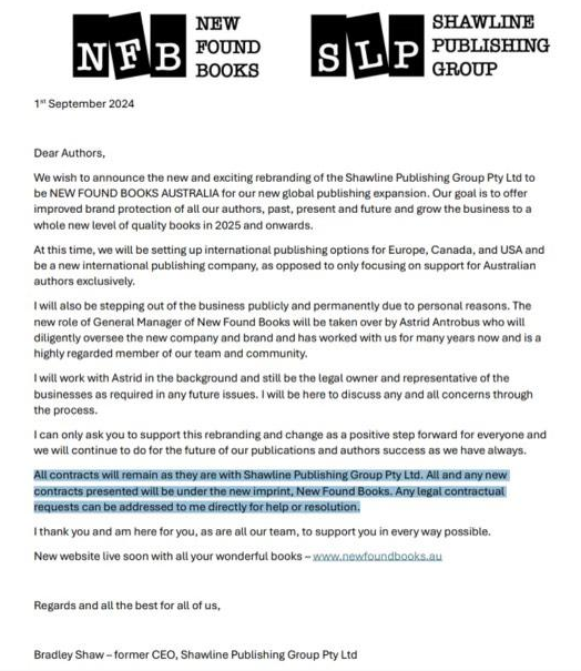 Screenshot of email from Bradley Shaw announcing Shawline Publishing Group's change of name to New Found Books Australia. 

We wish to announce the new and exciting rebranding of the Shawline Publishing Group Pty Ltd to be NEW FOUND BOOKS AUSTRALIA for our new global publishing expansion. Our goal is to offer improved brand protection of al our authors, past, present and future and grow the business to a whole new level of quality books in 2025 and onwards.

At this time, we will be setting up international publishing options for Europe, Canada, and USA and be a new international publishing company, as opposed to only focusing on support for Australian authors exclusively.

I will also be stepping out of the business publicly and permanently due to personal reasons...

I can only ask you to supprot this rebranding and change as a positive step forward for everyone and we will continue to do for the future of our publications and authors success as we have always.

All contracts will remain as they are with Shawline Publishing Group Pty Ltd. All and any new contracts presented will be under the new imprint, New Found Books. Any legal contractual requests can be addressed to me directly for help or resolution.

I think you and am here for you, as are all our team, to support you in every way possible.

Bradley Shaw 0 former CEO, Shawline Publishing Group Pty Ltd