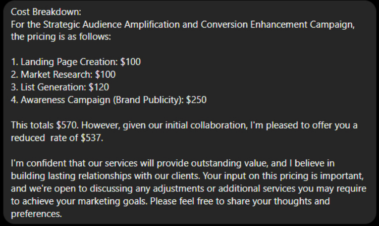 Screenshot of DMs from marketing scammer using the name Ashley Wallace of Ashley Digitals:

Cost Breakdown:
For the Strategic Audience Amplification and Conversion Enhancement Campaign, the pricing is as follows:

1. Landing Page Creation: $100
2. Market Reserach: $100
3. List Generation: $120
4. Awareness Campaign (Brand Publicity): $250

This totals $570. However, given our initial collaboration, I'm pleased to offer you a reduced rate of $537.