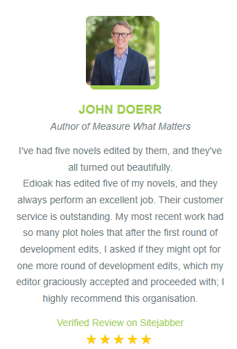 Photo of John Doerr
John Doerr
Author of Measure What Matters

I've had five novels edited by them, and they've all turned out beautifully.
Edioak has edited five of my novels, and they always perform an excellent job. Their customer service is outstanding. My most recent work had so many plot holes that after the first round of development edits, I asked if they might opt for one more round of development edits, which my editor graciously accepted and proceeded with; I highly recommend this organisation.

Verified review on Sitejabber