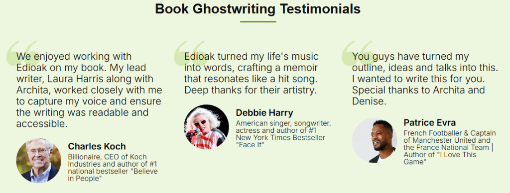 Book Ghostwriting Testimonials

We enjoyed working with Edioak on my book. My lead writer, Laura Harris along with Archita, worked closely with me to capture my voice and ensure the writing was readable and accessible.
Charles Koch
Billionaire, CEO of Koch Industries and author of #1 national bestseller "Believe in People"

Edioak turned my life's music into words, crafting a memoir that resonates like a hit song. Deep hanks for their artistry.
Debbie Harry
American singer, songwriter, actress and author of #1 New York Times Bestseller "Face It"

You guys have turned my outline, ideas and talks into this. I wanted to write this for you. Special thanks to Archita and Denise.
Patrice Evra
French Footballer & Captain of Manchester United and the France National Team | Author of "I Love This Game"