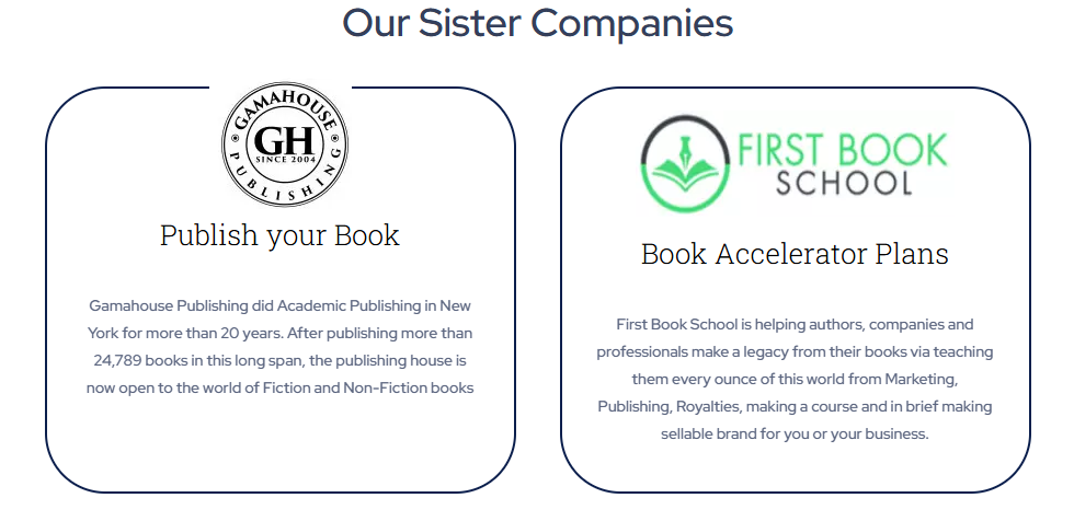 Gamahouse Publishing

Publish Your Book
Gamahouse Publishing did Academic Publishing in New York for more than 20 years. After publishing more than 24,789 books in this long span, the publishing house is now open to the world of Fiction and Non-Fiction books

First Book School
Book Accelerator Plans

 First Book School is helping authors, companies and professionals make a legacy from their books via teaching them every ounce of this world from Marketing, Publishing, Royalties, making a course and in brief making sellable brand for you or your business.