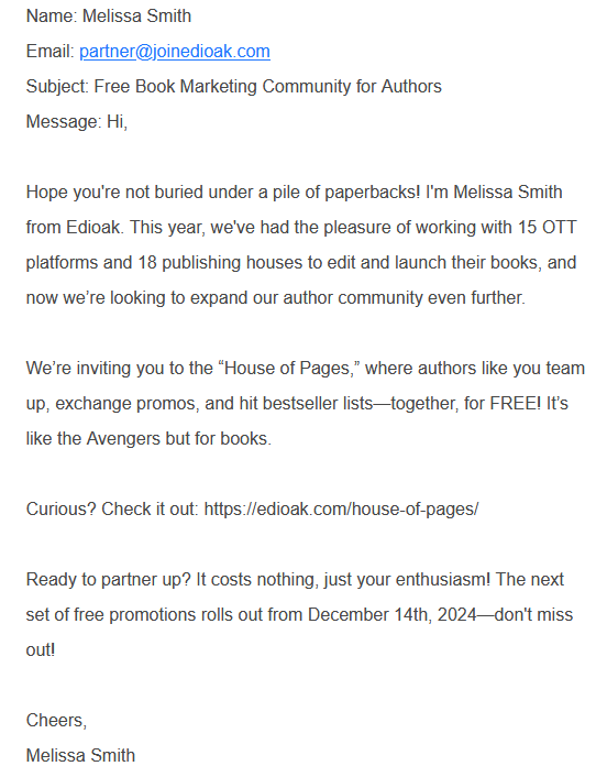 Name: Melissa Smith
Email: partner@joinedioak.com
Subject: Free Book Marketing Community for Authors
Message: Hi,

Hope you're not buried under a pile of paperbacks! I'm Melissa Smith from Edioak. This year, we've had the pleasure of working with 15 OTT platforms and 18 publishing houses to edit and launch their books, and now we’re looking to expand our author community even further.

We’re inviting you to the “House of Pages,” where authors like you team up, exchange promos, and hit bestseller lists—together, for FREE! It’s like the Avengers but for books.

Curious? Check it out: https://edioak.com/house-of-pages/

Ready to partner up? It costs nothing, just your enthusiasm! The next set of free promotions rolls out from December 14th, 2024—don't miss out!

Cheers,
Melissa Smith