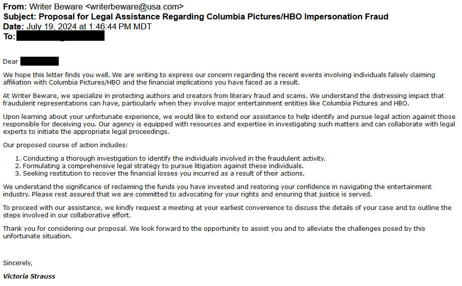 From: Writer Beware <writerbeware@usa.com>
Subject: Proposal for Legal Assistance Regarding Columbia Pictures/HBO Impersonation Fraud
Date: July 19, 2024 at 1:46:44 PM MDT
To: [redacted]

Dear [redacted]

We hope this letter finds you well. We are writing to express our concern regarding the recent events involving individuals falsely claiming affiliation with Columbia Pictures/HBO and the financial implications you have faced as a result.

At Writer Beware, we specialize in protecting authors and creators from literary fraud and scams. We understand the distressing impact that fraudulent representations can have, particularly when they involve major entertainment entities like Columbia Pictures and HBO.

Upon learning about your unfortunate experience, we would like to extend our assistance to help identify and pursue legal action against those responsible for deceiving you. Our agency is equipped with resources and expertise in investigating such matters and can collaborate with legal experts to initiate the appropriate legal proceedings.

Our proposed course of action includes:

    Conducting a thorough investigation to identify the individuals involved in the fraudulent activity.
    Formulating a comprehensive legal strategy to pursue litigation against these individuals.
    Seeking restitution to recover the financial losses you incurred as a result of their actions.

We understand the significance of reclaiming the funds you have invested and restoring your confidence in navigating the entertainment industry. Please rest assured that we are committed to advocating for your rights and ensuring that justice is served.

To proceed with our assistance, we kindly request a meeting at your earliest convenience to discuss the details of your case and to outline the steps involved in our collaborative effort.

Thank you for considering our proposal. We look forward to the opportunity to assist you and to alleviate the challenges posed by this unfortunate situation.
 
Sincerely,
Victoria Strauss
 