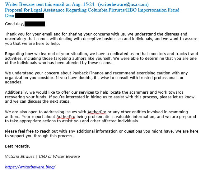 Writer Beware sent this email on Aug. 15/24.  (writerbeware@usa.com)
Proposal for Legal Assistance Regarding Columbia Pictures/HBO Impersonation Fraud
Dear [redacted]

Good day, [redacted]
Thank you for your email and for sharing your concerns with us. We understand the distress and uncertainty that comes with dealing with deceptive businesses and individuals, and we want to assure you that we are here to help.

Regarding how we learned of your situation, we have a dedicated team that monitors and tracks fraud activities, including those targeting authors like yourself. We were able to determine that you are one of the individuals who has been affected by these scams.

We understand your concern about Payback Finance and recommend exercising caution with any organization you consider. If you have doubts, it’s wise to consult with trusted professionals or agencies.

Additionally, we would like to offer our services to help locate the scammers and work towards recovering your funds. If you’re interested in hiring us to assist with this process, please let us know, and we can discuss the next steps.

We are also open to addressing issues with AuthorPro or any other entities involved in scamming authors. Your report about AuthorPro being problematic is valuable information, and we are prepared to take appropriate actions to assist you and other affected individuals.

Please feel free to reach out with any additional information or questions you might have. We are here to support you through this process.

Best regards,
Victoria Strauss | CEO of Writer Beware
https://writerbeware.blog/
