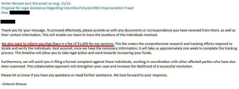 Writer Beware sent this email on Aug. 21/24.
Proposal for Legal Assistance Regarding Columbia Pictures/HBO Impersonation Fraud
Dear [redacted]

[redacted],

Thank you for your message. To proceed effectively, please provide us with any documents or correspondence you have received from them, as well as their contact information. This will enable our team to trace the locations of the individuals involved.

We also want to inform you that there is a fee of $1,000 for our services. This fee covers the comprehensive research and tracking efforts required to locate and verify the individuals. Rest assured, once we have the necessary information, it will take us approximately one week to complete the tracking process. This timeline will allow you to take legal action and work towards recovering your funds.

Furthermore, we will assist you in filing a formal complaint against these individuals, working in coordination with other affected parties who have also been scammed. This collaborative approach will strengthen your case and increase the likelihood of a successful resolution.

Please let us know if you have any questions or need further assistance. We look forward to your response.

-Victoria Strauss