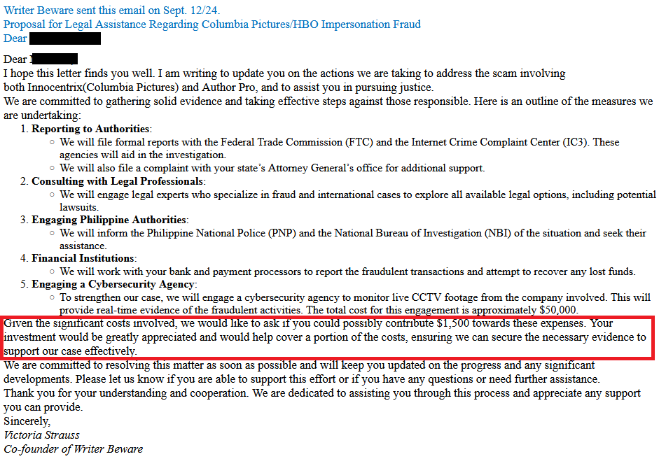 Writer Beware sent this email on Sept. 12/24.
Proposal for Legal Assistance Regarding Columbia Pictures/HBO Impersonation Fraud

Dear [redacted]

Dear [redacted]

I hope this letter finds you well. I am writing to update you on the actions we are taking to address the scam involving both Innocentrix(Columbia Pictures) and Author Pro, and to assist you in pursuing justice.

We are committed to gathering solid evidence and taking effective steps against those responsible. Here is an outline of the measures we are undertaking:

    Reporting to Authorities:
        We will file formal reports with the Federal Trade Commission (FTC) and the Internet Crime Complaint Center (IC3). These agencies will aid in the investigation.
        We will also file a complaint with your state’s Attorney General’s office for additional support.
    Consulting with Legal Professionals:
        We will engage legal experts who specialize in fraud and international cases to explore all available legal options, including potential lawsuits.
    Engaging Philippine Authorities:
        We will inform the Philippine National Police (PNP) and the National Bureau of Investigation (NBI) of the situation and seek their assistance.
    Financial Institutions:
        We will work with your bank and payment processors to report the fraudulent transactions and attempt to recover any lost funds.
    Engaging a Cybersecurity Agency:
        To strengthen our case, we will engage a cybersecurity agency to monitor live CCTV footage from the company involved. This will provide real-time evidence of the fraudulent activities. The total cost for this engagement is approximately $50,000.

Given the significant costs involved, we would like to ask if you could possibly contribute $1,500 towards these expenses. Your investment would be greatly appreciated and would help cover a portion of the costs, ensuring we can secure the necessary evidence to support our case effectively.

We are committed to resolving this matter as soon as possible and will keep you updated on the progress and any significant developments. Please let us know if you are able to support this effort or if you have any questions or need further assistance. 

Thank you for your understanding and cooperation. We are dedicated to assisting you through this process and appreciate any support you can provide.

Sincerely,

Victoria Strauss
Co-founder of Writer Beware